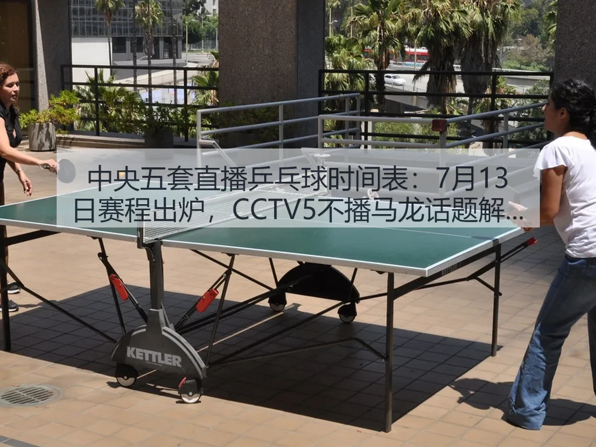 中央五套直播乒乓球时间表：7月13日赛程出炉，CCTV5不播马龙话题解析