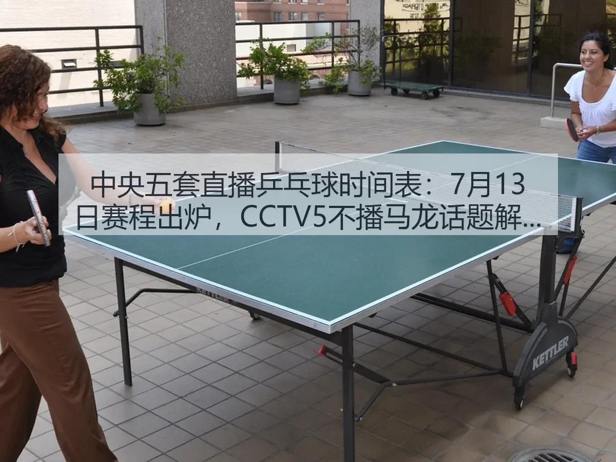 中央五套直播乒乓球时间表：7月13日赛程出炉，CCTV5不播马龙话题解析